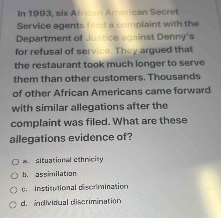 In 1993, six African American Secret
Service agents filed a complaint with the
Department of Justice against Denny's
for refusal of service. They argued that
the restaurant took much longer to serve
them than other customers. Thousands
of other African Americans came forward
with similar allegations after the
complaint was filed. What are these
allegations evidence of?
a. situational ethnicity
b. assimilation
c. institutional discrimination
d. individual discrimination