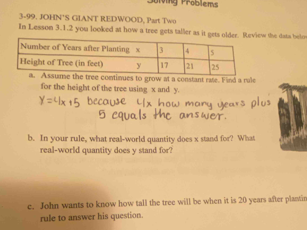 Solving Problems 
3-99. JOHN’S GIANT REDWOOD, Part Two 
In Lesson 3.1.2 you looked at how a tree gets taller as it gets oldew the data belo 
continues to grow at a constant rate. Find a rule 
for the height of the tree using x and y. 
b. In your rule, what real-world quantity does x stand for? What 
real-world quantity does y stand for? 
c. John wants to know how tall the tree will be when it is 20 years after plantin 
rule to answer his question.