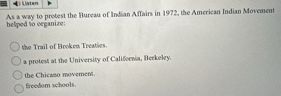 = Listen
As a way to protest the Bureau of Indian Affairs in 1972, the American Indian Movement
helped to organize:
the Trail of Broken Treaties.
a protest at the University of California, Berkeley.
the Chicano movement.
freedom schools.