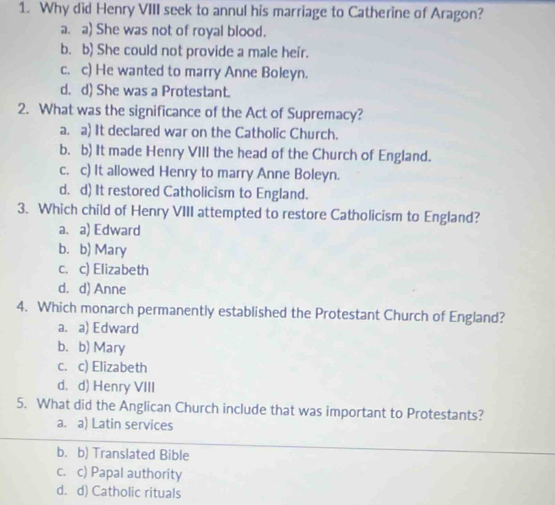 Why did Henry VIII seek to annul his marriage to Catherine of Aragon?
a. a) She was not of royal blood.
b. b) She could not provide a male heir.
c. c) He wanted to marry Anne Boleyn.
d. d) She was a Protestant.
2. What was the significance of the Act of Supremacy?
a. a) It declared war on the Catholic Church.
b. b) It made Henry VIII the head of the Church of England.
c. c) It allowed Henry to marry Anne Boleyn.
d. d) It restored Catholicism to England.
3. Which child of Henry VIII attempted to restore Catholicism to England?
a. a) Edward
b. b) Mary
c. c) Elizabeth
d. d) Anne
4. Which monarch permanently established the Protestant Church of England?
a. a) Edward
b. b) Mary
c. c) Elizabeth
d. d) Henry VIII
5. What did the Anglican Church include that was important to Protestants?
a. a) Latin services
b. b) Translated Bible
c. c) Papal authority
d. d) Catholic rituals