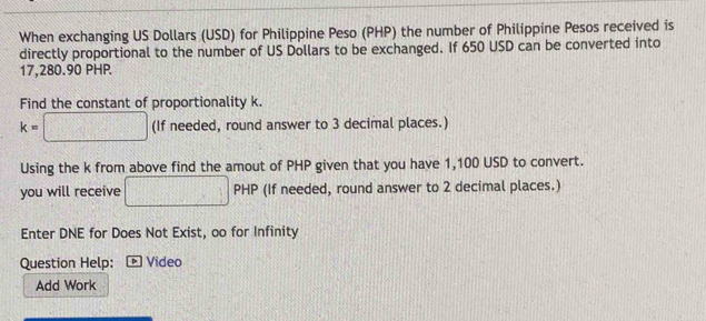 When exchanging US Dollars (USD) for Philippine Peso (PHP) the number of Philippine Pesos received is 
directly proportional to the number of US Dollars to be exchanged. If 650 USD can be converted into
17,280.90 PHP
Find the constant of proportionality k.
k=□ (If needed, round answer to 3 decimal places.) 
Using the k from above find the amout of PHP given that you have 1,100 USD to convert. 
you will receive □ PH PHP (If needed, round answer to 2 decimal places.) 
Enter DNE for Does Not Exist, oo for Infinity 
Question Help: Video 
Add Work