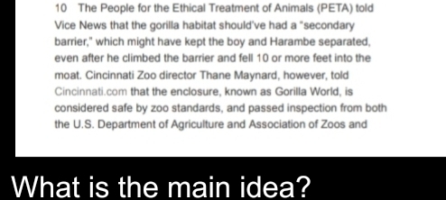 The People for the Ethical Treatment of Animals (PETA) told 
Vice News that the gorilla habitat should've had a "secondary 
barrier," which might have kept the boy and Harambe separated, 
even after he climbed the barrier and fell 10 or more feet into the 
moat. Cincinnati Zoo director Thane Maynard, however, told 
Cincinnati.com that the enclosure, known as Gorilla World, is 
considered safe by zoo standards, and passed inspection from both 
the U.S. Department of Agriculture and Association of Zoos and 
What is the main idea?