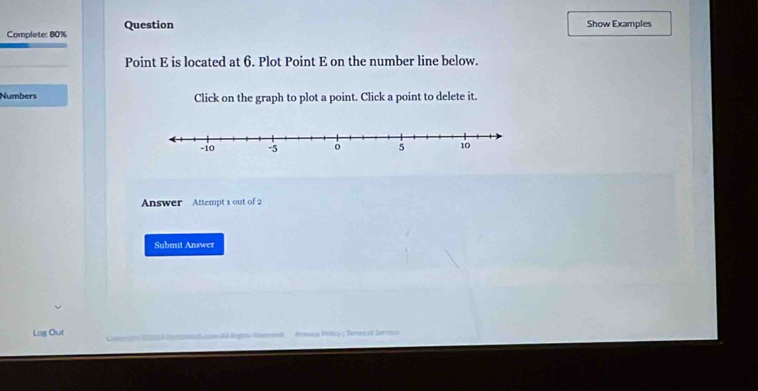 Complete: 80% Question 
Show Examples 
Point E is located at 6. Plot Point E on the number line below. 
Numbers Click on the graph to plot a point. Click a point to delete it. 
Answer Attempt 1 out of 2 
Submit Answer 
Log Out #rνωcy Pticy | Turms of Sarvico