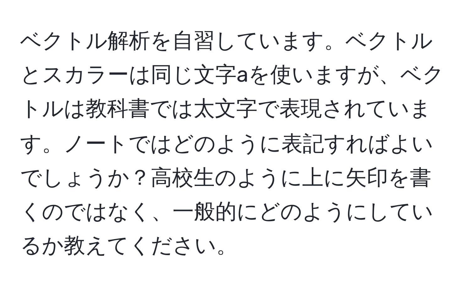 ベクトル解析を自習しています。ベクトルとスカラーは同じ文字aを使いますが、ベクトルは教科書では太文字で表現されています。ノートではどのように表記すればよいでしょうか？高校生のように上に矢印を書くのではなく、一般的にどのようにしているか教えてください。