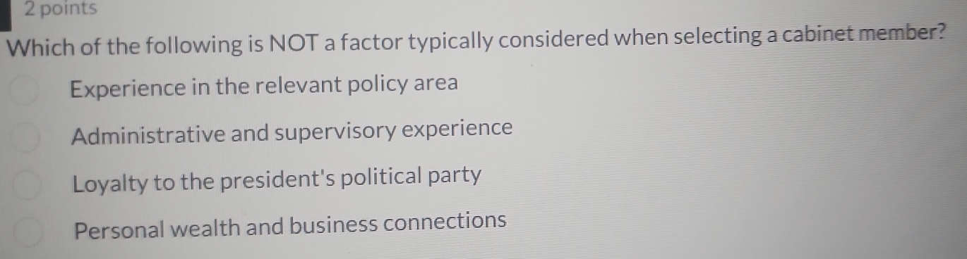 Which of the following is NOT a factor typically considered when selecting a cabinet member?
Experience in the relevant policy area
Administrative and supervisory experience
Loyalty to the president's political party
Personal wealth and business connections