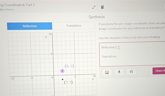 ng Coordinated, Part 1
María Ramos
Synthesis
Reflection Translation If you know the pre-image coordinates, how can you
image coordinates for any reflection or translation?
e the examples if they help with your thinking.
Reflection:
Translation:
sqrt(± ) Share