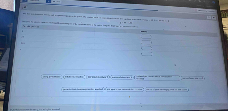 f== /√)===
The deer population in a national park is expenencing exposental growth. The equation below can be used to estenats the deer population (in thousands) where a=25.6=1.60 and x=4
y=2.5· 1.03^4
Complete the table to show the mearing of the different parts of the equation in terms of
yearly growth factor Initial deer population deer population at year 3 deer population at year 4 measured number of years since the initial poputyson was number of years since =1
percent rate of change expressed as a decimal yearly percentage increase in the population number of years the deer population has been studied
0 2024 Renaissance Leamning, Inc. All rights reserved