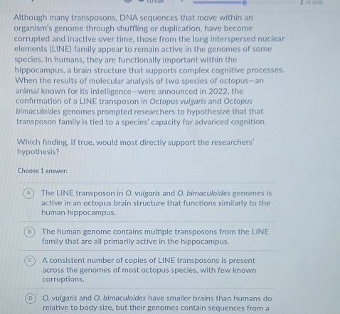 2 /4 skills
Although many transposons, DNA sequences that move within an
organism's genome through shuffling or duplication, have become
corrupted and inactive over time, those from the long interspersed nuclear
elements (LINE) family appear to remain active in the genomes of some
species. In humans, they are functionally important within the
hippocampus, a brain structure that supports complex cognitive processes.
When the results of molecular analysis of two species of octopus—-an
animal known for its intelligence—were announced in 2022, the
confirmation of a LINE transposon in Octopus vulgaris and Octopus
bimaculoides genomes prompted researchers to hypothesize that that
transposon family is tied to a species' capacity for advanced cognition.
Which finding, if true, would most directly support the researchers'
hypothesis?
Choose 1 answer:
The LINE transposon in O. vulgaris and O. bimaculoides genomes is
active in an octopus brain structure that functions similarly to the
human hippocampus.
Bì The human genome contains multiple transposons from the LINE
family that are all primarily active in the hippocampus.
A consistent number of copies of LINE transposons is present
across the genomes of most octopus species, with few known
corruptions.
D O. vulgaris and O. bimaculoides have smaller brains than humans do
relative to body size, but their genomes contain sequences from a