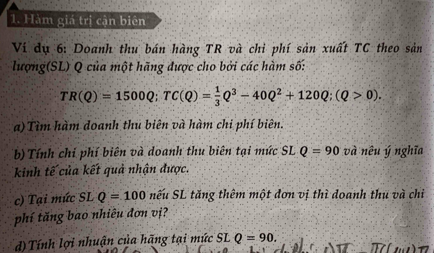 Hàm giá trị cận biên 
Ví dụ 6: Doanh thu bán hàng TR và chi phí sản xuất TC theo sản 
lượng(SL) Q của một hãng được cho bởi các hàm số:
TR(Q)=1500Q; TC(Q)= 1/3 Q^3-40Q^2+120Q; (Q>0). 
a) Tìm hàm doanh thu biên và hàm chi phí biên. 
b) Tính chi phí biên và doanh thu biên tại mức SL Q=90 và nêu ý nghĩa 
kinh tế của kết quả nhận được. 
c) Tại mức SL Q=100 nếu SL tăng thêm một đơn vị thì doanh thủ và chi 
phí tăng bao nhiêu đơn vị? 
d) Tính lợi nhuận của hãng tại mức SL Q=90.