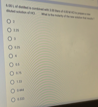 6. 00 L of distilled is combined with 3.00 liters of 4.00 M HCI to prepare a new
diluted solution of HCI , _ What is the molarity of the new solution that ruts ?
2
2.25
3
0.25
4
0.5
0.75
1.33
0.444
0.333