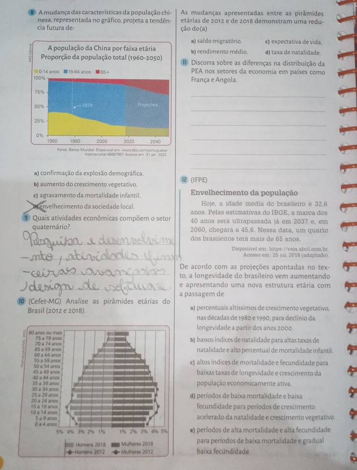 A mudança das características da população chi- As mudanças apresentadas entre as pirâmides
nesa, representada no gráfico, projeta a tendên- etárias de 2012 e de 2018 demonstram uma redu-
cia futura de: ção do(a)
a) saldo migratório. c) expectativa de vida
b) rendimento médio d) taxa de natalidade.
1 Discorra sobre as diferenças na distribuição da
PEA nos setores da economia em países como
França e Angola.
_
_
_
_
_
rtremaciona-16687907 Acessaiem 11 un 2171
_
a) confirmação da explosão demográfica.
b) aumento do crescimento vegetativo. ⑫ (IFPE)
c) agravamento da mortalidade infantil. Envelhecimento da população
envelhecimento da sociedade local Hoje, a idade média do brasileiro e 32,6
anos. Pelas estimativas do IBGE, a marca dos
9 Quais atividades econômicas compõem o setor 40 anos será ultrapassada já em 2037 e, em
quaternário? 2060, chegara a 45,6. Nessa data, um quarto
_
dos brasileiros terá mais de 65 anos.
Disponivel em: https://veja.abril.com.br
_Acesso em: 25 jul. 2018 (adaptado).
_
De acordo com as projeções apontadas no tex-
to, a longevidade do brasileiro vem aumentando
_e apresentando uma nova estrutura etária com
a passagem de
1 (Cefet-MG) Analise as pirâmides etárias do
Brasil (2012 e 2018). a) percentuais altíssimos de crescimento vegetativo,
nas décadas de 1980 e 1990, para declínio da
longevidade a partir dos anos 2000.
b) baixos índices de natalidade para altas taxas de
natalidade e alto percentual de mortalidade infantil.
e) altos índices de mortalidade e fecundidade para
baixas taxas de longevidade e crescimento da
população economicamente ativa.
d) períodos de baíxa mortalidade e baixa
fecundidade para períodos de crescimento
acelerado da natalidade e crescimento vegetativo.
e) períodos de alta mortalidade e alta fecundidade
para períodos de baixa mortalidade e gradual
baixa fecundidade