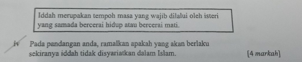 Iddah merupakan tempoh masa yang wajib dilalui oleh isteri 
yang samada bercerai hidup atau bercerai mati. 
i Pada pandangan anda, ramalkan apakah yang akan berlaku 
sekiranya iddah tidak disyariatkan dalam Islam. [4 markah]