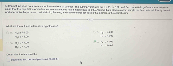 A data set includes data from student evaluations of courses. The summary statistics are n=85, overline x=3.92, s=0.64. Use a 0.05 significance level to test the
claim that the population of student course evaluations has a mean equal to 4.00. Assume that a simple random sample has been selected. Identify the null
and alternative hypotheses, test statistic, P -value, and state the final conclusion that addresses the original claim.
What are the null and alternative hypotheses?
B. H_0:mu =4.00
A. H_0:mu != 4.00 H_1:mu >4.00
H_1:mu =4.00
C. H_0:mu =4.00
D. H_0:mu =4.00
H_1:mu <4.00
H_1:mu != 4.00
Determine the test statistic.
(Round to two decimal places as needed.)