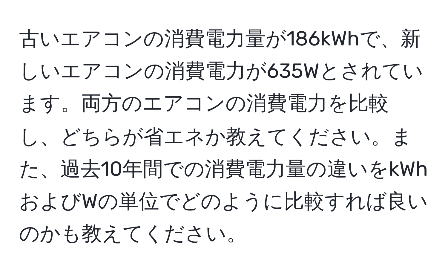 古いエアコンの消費電力量が186kWhで、新しいエアコンの消費電力が635Wとされています。両方のエアコンの消費電力を比較し、どちらが省エネか教えてください。また、過去10年間での消費電力量の違いをkWhおよびWの単位でどのように比較すれば良いのかも教えてください。