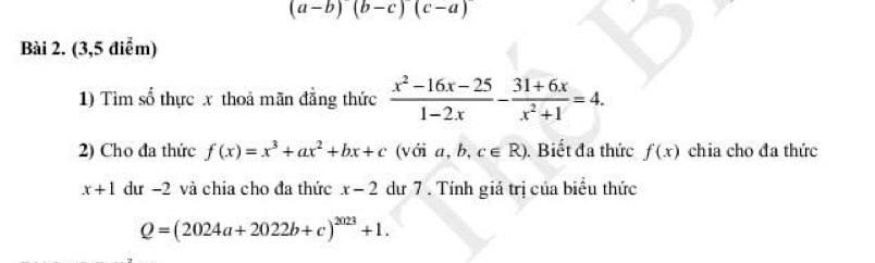 (a-b)(b-c)(c-a)
Bài 2. (3,5 điểm) 
1) Tìm số thực x thoả mãn đẳng thức  (x^2-16x-25)/1-2x - (31+6x)/x^2+1 =4. 
2) Cho đa thức f(x)=x^3+ax^2+bx+c (với a,b,c∈ R). Biết đa thức f(x) chia cho đa thức
x+1 dư −2 và chia cho đa thức x-2 dư 7. Tính giá trị của biểu thức
Q=(2024a+2022b+c)^2023+1.