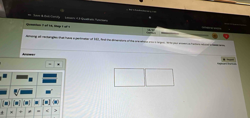 learn hawkestearning com 
Save & Exit Certify Lesson: 4.3 Quadratic Functions 
. Sessón S.3 Quat e a Pur 
CATHERINE MIXSON 
Question 7 of 14, Step 1 of 1 Correct 
10/32 
Among all rectangles that have a perimeter of 162, find the dimensions of the one whose area is largest. Write your answers as fractions reduced to lowest terms. 
Answer Keypad 
- × 
Keyboard Shortcuts 
` 
+ × + ≠ = <