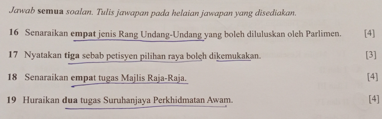 Jawab semua soalan. Tulis jawapan pada helaian jawapan yang disediakan. 
16 Senaraikan empat jenis Rang Undang-Undang yang boleh diluluskan oleh Parlimen. [4] 
17 Nyatakan tiga sebab petisyen pilihan raya bolęh dikemukakan. [3] 
18 Senaraikan empat tugas Majlis Raja-Raja. [4] 
19 Huraikan dua tugas Suruhanjaya Perkhidmatan Awam. [4]