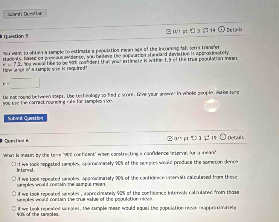 Submit Question
Question 5 [ 0/1 pt つ 3 ⇄ 19 ⓘ Details
You want to obtain a sample to estimate a population mean age of the incoming fall term transfer
students. Based on previous evidence, you believe the population standard deviation is approximately
sigma =7.2. You would like to be 90% confident that your estimate is within 1.5 of the true population mean.
How large of a sample size is required?
n=□
Do not round between steps. Use technology to find z-score. Give your answer in whole people. Make sure
you use the correct rounding rule for samples size.
Submit Question
Question 6 □ 0/1 pt つ 3 2 19 ⓘ Details
What is meant by the term "90% confident" when constructing a confidence interval for a mean?
If we took repeated samples, approximately 90% of the samples would produce the samecon dence
interval.
If we took repeated samples, approximately 90% of the confidence intervals calculated from those
samples would contain the sample mean.
If we took repeated samples , approximately 90% of the confidence intervals calculated from those
samples would contain the true value of the population mean.
If we took repeated samples, the sample mean would equal the population mean inapproximately
90% of the samples.