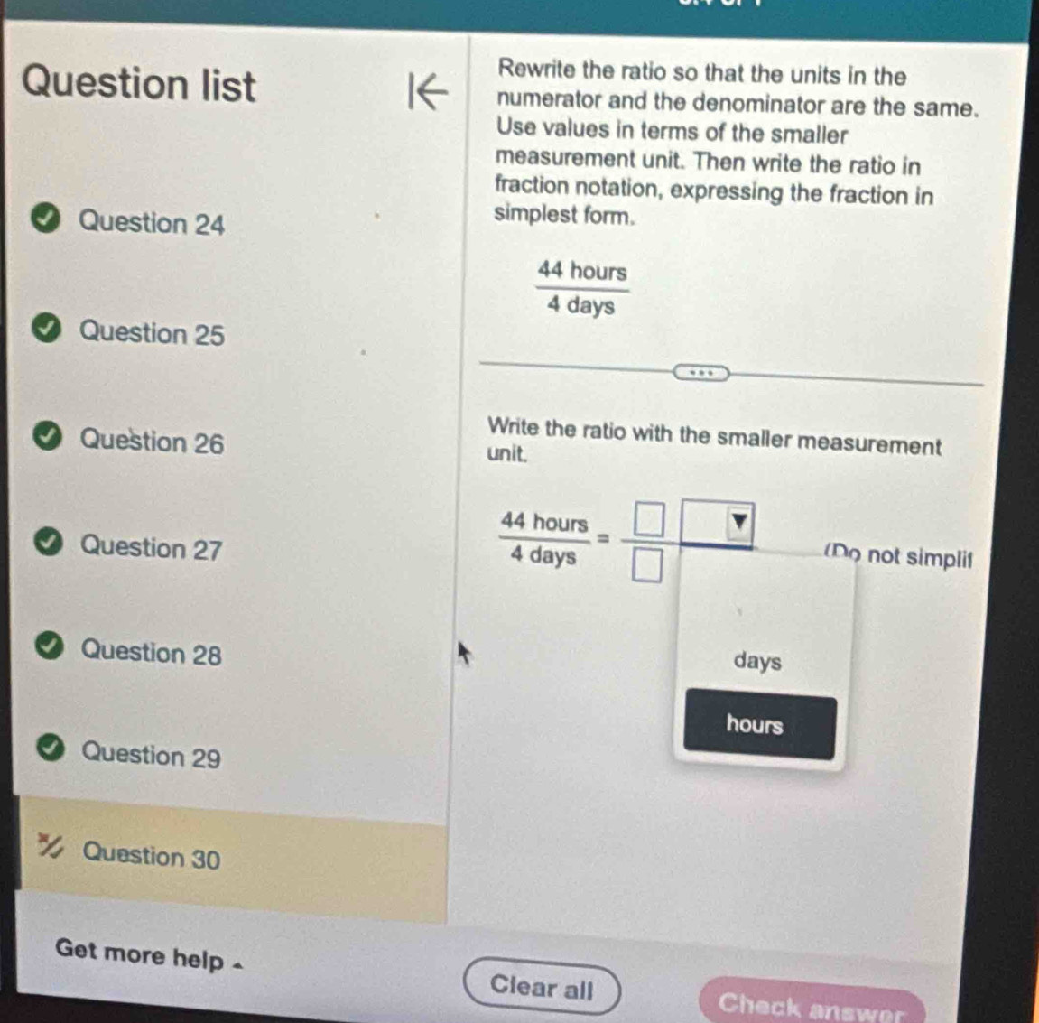 Rewrite the ratio so that the units in the 
Question list numerator and the denominator are the same. 
Use values in terms of the smaller 
measurement unit. Then write the ratio in 
fraction notation, expressing the fraction in 
⑦ Question 24 
simplest form.
 44hours/4days 
Question 25 
Write the ratio with the smaller measurement 
Question 26 unit. 
D Question 27
 44hours/4days = □ □ /□   (Do not simplif 
Question 28
days
hours
Question 29 
Question 30 
Get more help - Clear all 
Check answer
