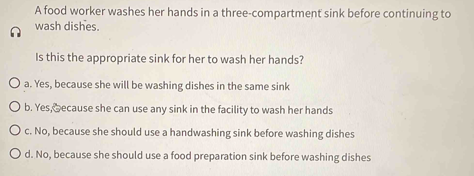 A food worker washes her hands in a three-compartment sink before continuing to
wash dishes.
Is this the appropriate sink for her to wash her hands?
a. Yes, because she will be washing dishes in the same sink
b. Yes, ≌ecause she can use any sink in the facility to wash her hands
c. No, because she should use a handwashing sink before washing dishes
d. No, because she should use a food preparation sink before washing dishes