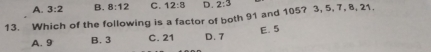 A. 3:2 B. 8:12 C. 12:8 D. 2:3
13. Which of the following is a factor of both 91 and 105? 3, 5, 7, 8, 21.
A. 9 B. 3 C. 21 D. 7 E. 5