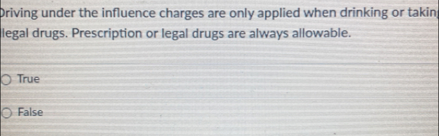 Driving under the influence charges are only applied when drinking or taking
llegal drugs. Prescription or legal drugs are always allowable.
True
False