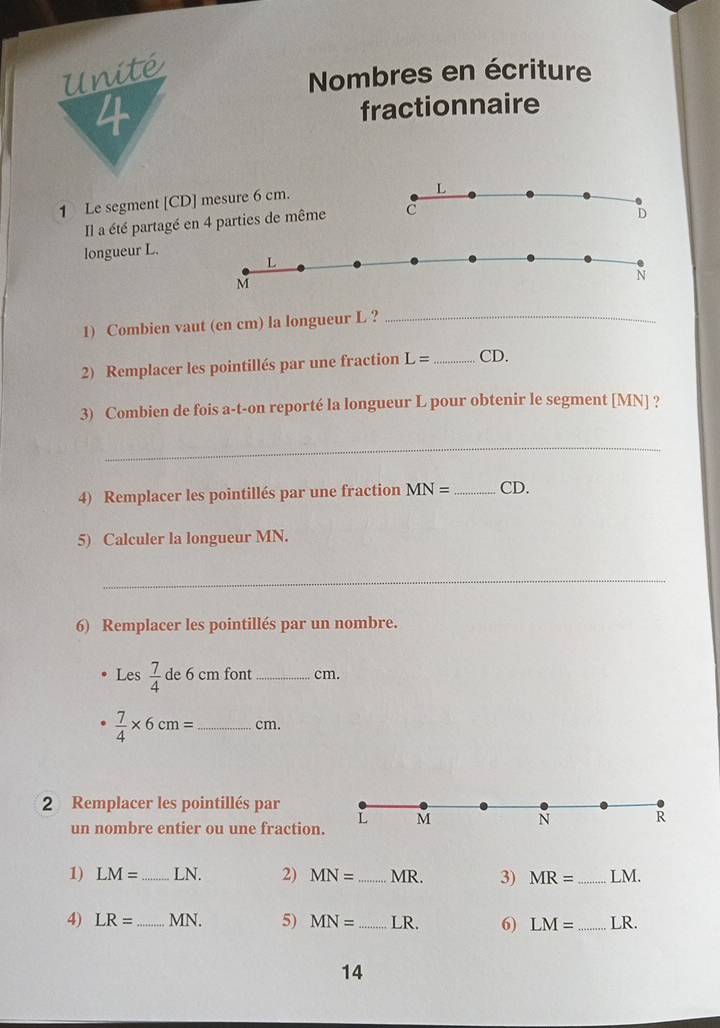 Nombres en écriture 
fractionnaire 
1 Le segment [ CD ] mesure 6 cm. 
Il a été partagé en 4 parties de même 
longueur L. 
1) Combien vaut (en cm) la longueur L ? 
_ 
2) Remplacer les pointillés par une fraction L= _ CD. 
3) Combien de fois a-t-on reporté la longueur L pour obtenir le segment [ MN ] ? 
_ 
4) Remplacer les pointillés par une fraction MN= _  CD. 
5) Calculer la longueur MN. 
_ 
6) Remplacer les pointillés par un nombre. 
Les  7/4  de 6 cm font _ cm.
 7/4 * 6cm= _  cm. 
2 Remplacer les pointillés par 
un nombre entier ou une fraction. 
1) LM= _ LN. 2) MN= _  MR. 3) MR= _ LM. 
4) LR= _ MN. 5) MN= _  LR. 6) LM= _  LR. 
14