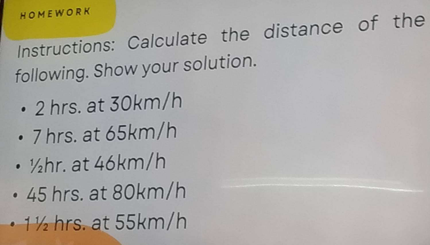 HOMEWORK
Instructions: Calculate the distance of the
following. Show your solution.
2 hrs. at 30km/h
7 hrs. at 65km/h
½hr. at 46km/h
45 hrs. at 80km/h
1½ hrs. at 55km/h