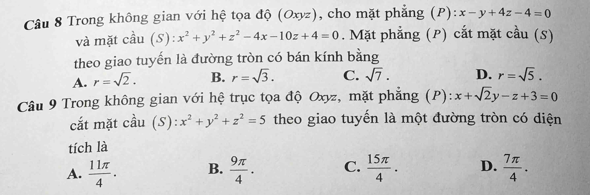 Trong không gian với hệ tọa độ (Oxyz), cho mặt phẳng (P): x-y+4z-4=0
và mặt cầu (S): x^2+y^2+z^2-4x-10z+4=0. Mặt phẳng (P) cắt mặt cầu (S)
theo giao tuyến là đường tròn có bán kính bằng
A. r=sqrt(2).
B. r=sqrt(3). C. sqrt(7). D. r=sqrt(5). 
Câu 9 Trong không gian với hệ trục tọa độ Oxyz, mặt phẳng (P): x+sqrt(2)y-z+3=0
cắt mặt cầu (S ):x^2+y^2+z^2=5 theo giao tuyến là một đường tròn có diện
tích là
C.
A.  11π /4 .  9π /4 .  15π /4 . D.  7π /4 . 
B.