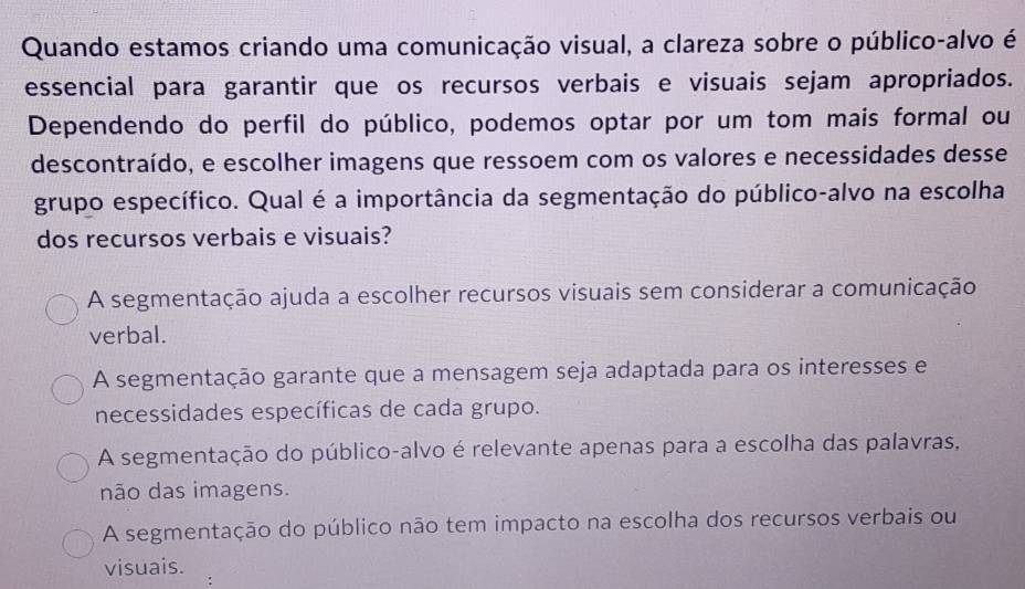 Quando estamos criando uma comunicação visual, a clareza sobre o público-alvo é
essencial para garantir que os recursos verbais e visuais sejam apropriados.
Dependendo do perfil do público, podemos optar por um tom mais formal ou
descontraído, e escolher imagens que ressoem com os valores e necessidades desse
grupo específico. Qual é a importância da segmentação do público-alvo na escolha
dos recursos verbais e visuais?
A segmentação ajuda a escolher recursos visuais sem considerar a comunicação
verbal.
A segmentação garante que a mensagem seja adaptada para os interesses e
necessidades específicas de cada grupo.
A segmentação do público-alvo é relevante apenas para a escolha das palavras,
não das imagens.
A segmentação do público não tem impacto na escolha dos recursos verbais ou
visuais.