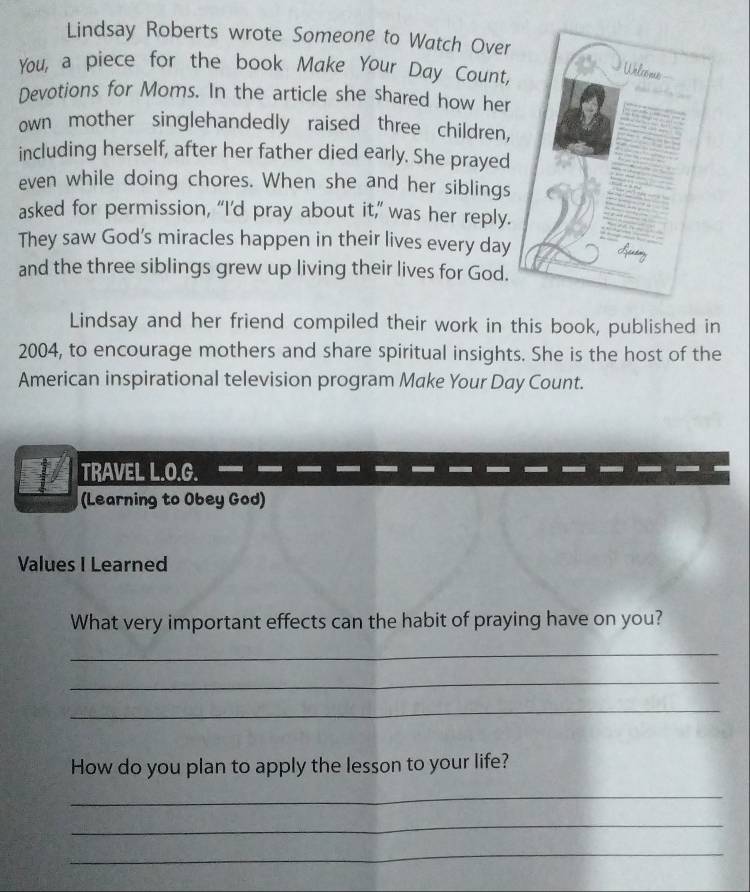 Lindsay Roberts wrote Someone to Watch Over 
You, a piece for the book Make Your Day Count, 
Devotions for Moms. In the article she shared how her 
own mother singlehandedly raised three children, 
including herself, after her father died early. She prayed 
even while doing chores. When she and her siblings 
asked for permission, “I’d pray about it,’ was her reply. 
They saw God's miracles happen in their lives every day
and the three siblings grew up living their lives for God. 
Lindsay and her friend compiled their work in this book, published in 
2004, to encourage mothers and share spiritual insights. She is the host of the 
American inspirational television program Make Your Day Count. 
TRAVEL L.O.G. 
(Learning to Obey God) 
Values I Learned 
What very important effects can the habit of praying have on you? 
_ 
_ 
_ 
How do you plan to apply the lesson to your life? 
_ 
_ 
_