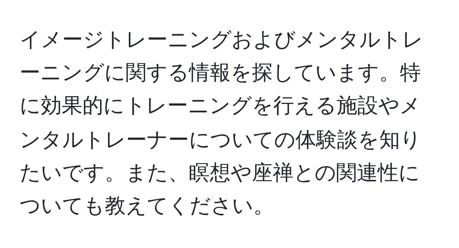 イメージトレーニングおよびメンタルトレーニングに関する情報を探しています。特に効果的にトレーニングを行える施設やメンタルトレーナーについての体験談を知りたいです。また、瞑想や座禅との関連性についても教えてください。