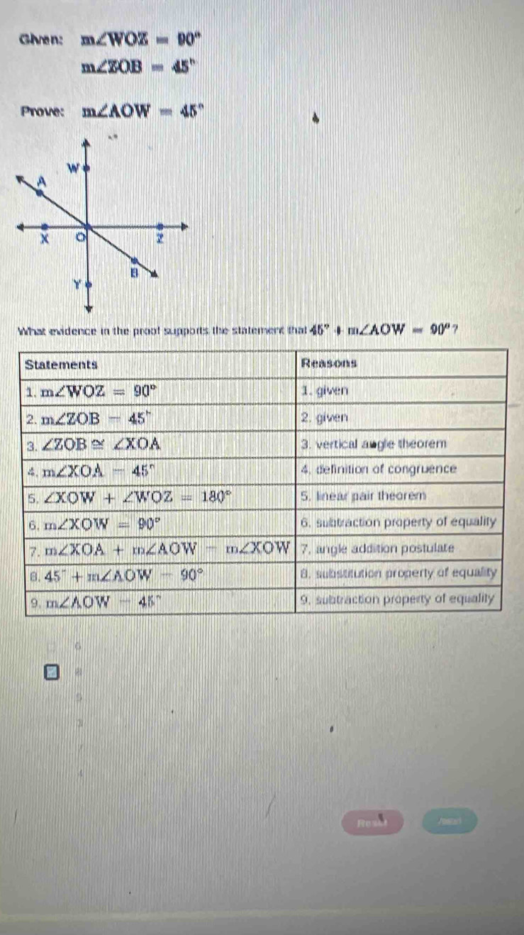 Given: m∠ WOZ=90°
m∠ ZOB=45°
Prove: m∠ AOW=45°
What evidence in the proof supports the statement that 45° -0 m∠ AOW=90° 7 
Statements Reasons 
1. m∠ WOZ=90° 1. given 
2. m∠ ZOB=45° 2. given 
3. ∠ ZOB≌ ∠ XOA 3. vertical angle theorem 
4. m∠ XOA=45° 4, definition of congruence 
5. ∠ XOW+∠ WOZ=180° 5. linear pair theorem 
6. m∠ XOW=90° 6. subtraction property of equality 
7. m∠ XOA+m∠ AOW-m∠ XOW 7, angle addition postulate 
8. 45°+m∠ AOW-90° 8. substitution property of equality 
9. m∠ AOW=45° 9. subtraction property of equality 
6 
Res Vomtari