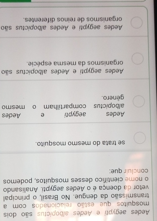 Aedes aegypti e Aedes albopictus são dois
mosquitos que estão relacionados com a
transmissão da dengue. No Brasil, o principal
vetor da doença é o Aedes aegypti. Analisando
o nome científico desses mosquitos, podemos
concluir que:
se trata do mesmo mosquito.
Aedes aegypti e Aedes
albopictus compartilham o mesmo
gênero.
Aedes aegypti e Aedes albopictus são
organismos da mesma espécie.
Aedes aegypti e Aedes albopictus são
organismos de reinos diferentes.