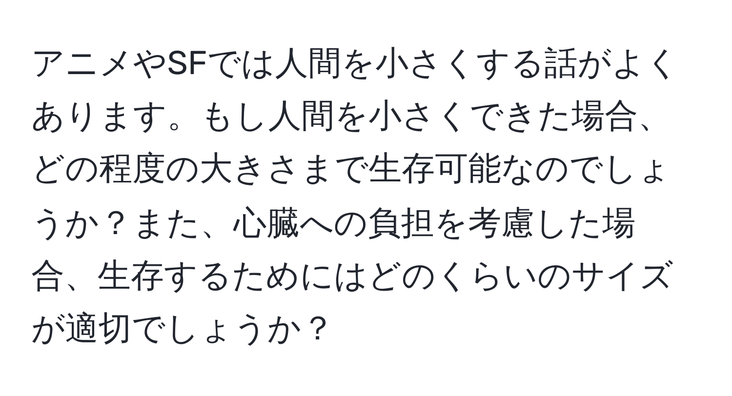 アニメやSFでは人間を小さくする話がよくあります。もし人間を小さくできた場合、どの程度の大きさまで生存可能なのでしょうか？また、心臓への負担を考慮した場合、生存するためにはどのくらいのサイズが適切でしょうか？