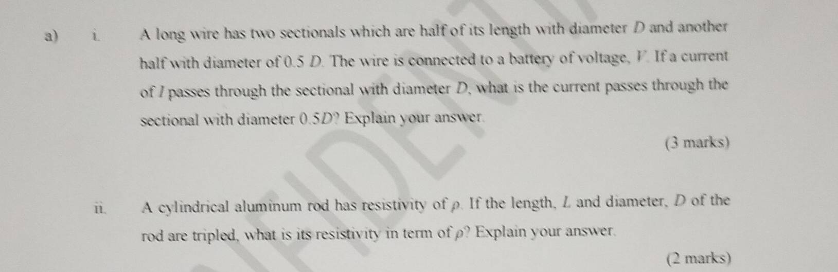 A long wire has two sectionals which are half of its length with diameter D and another 
half with diameter of 0.5 D. The wire is connected to a battery of voltage, V. If a current 
of I passes through the sectional with diameter D, what is the current passes through the 
sectional with diameter 0.5D? Explain your answer. 
(3 marks) 
ii. A cylindrical aluminum rod has resistivity of ρ. If the length, L and diameter, D of the 
rod are tripled, what is its resistivity in term ofρ? Explain your answer. 
(2 marks)