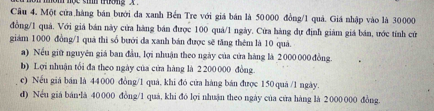 on mom nộc sih trường X
Câu 4. Một cửa hàng bán bưởi đa xanh Bến Tre với giá bán là 50000 đồng/ 1 quả. Giá nhập vào là 30000
đồng/ 1 quả. Với giá bán này cửa hàng bán được 100 quả/ 1 ngày. Cửa hàng dự định giảm giá bán, ước tính cứ
giảm 1000 đồng/ 1 quả thì số bưởi da xanh bán được sẽ tăng thêm là 10 quả.
a) Nếu giữ nguyên giá ban đầu, lợi nhuận theo ngày của cửa hàng là 2000 000 đồng.
b) Lợi nhuận tối đa theo ngày của cửa hàng là 2 200000 đồng.
c) Nếu giá bán là 44000 đồng/ 1 quả, khi đó cửa hàng bán được 150 quả / 1 ngày.
d) Nếu giá bán·là 40000 đồng/ 1 quả, khi đó lợi nhuận theo ngày của cửa hàng là 2000000 đồng.