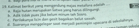 Bagi para muña
19. Kalimat berikut yang mengandung majas metafora adalah .... HC
a. Raja hutan merupakan satwa yang harus dilingungi.
b. Adik tidak puas jika belum minum teh Sosro.
c. Perilakunya licin dan gesit bagaikan belut sawah.
d. Suaranya menggelegar saat menjadi pemimpin upacara di sekolahnya.
tean sek el a