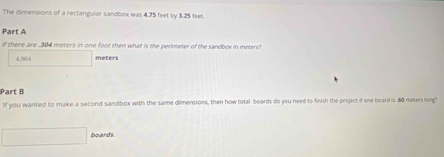 The dimensions of a rectangular sandbox was 4.75 feet by 3.25 feet. 
Part A 
If there are , 304 meters in one foot then what is the perimeter of the sandbox in meters?
4.864 meters
Part B 
If you wanted to make a second sandbox with the same dimensions, then how total boards do you need to finish the project if one board is . 60 meters long? 
boards.