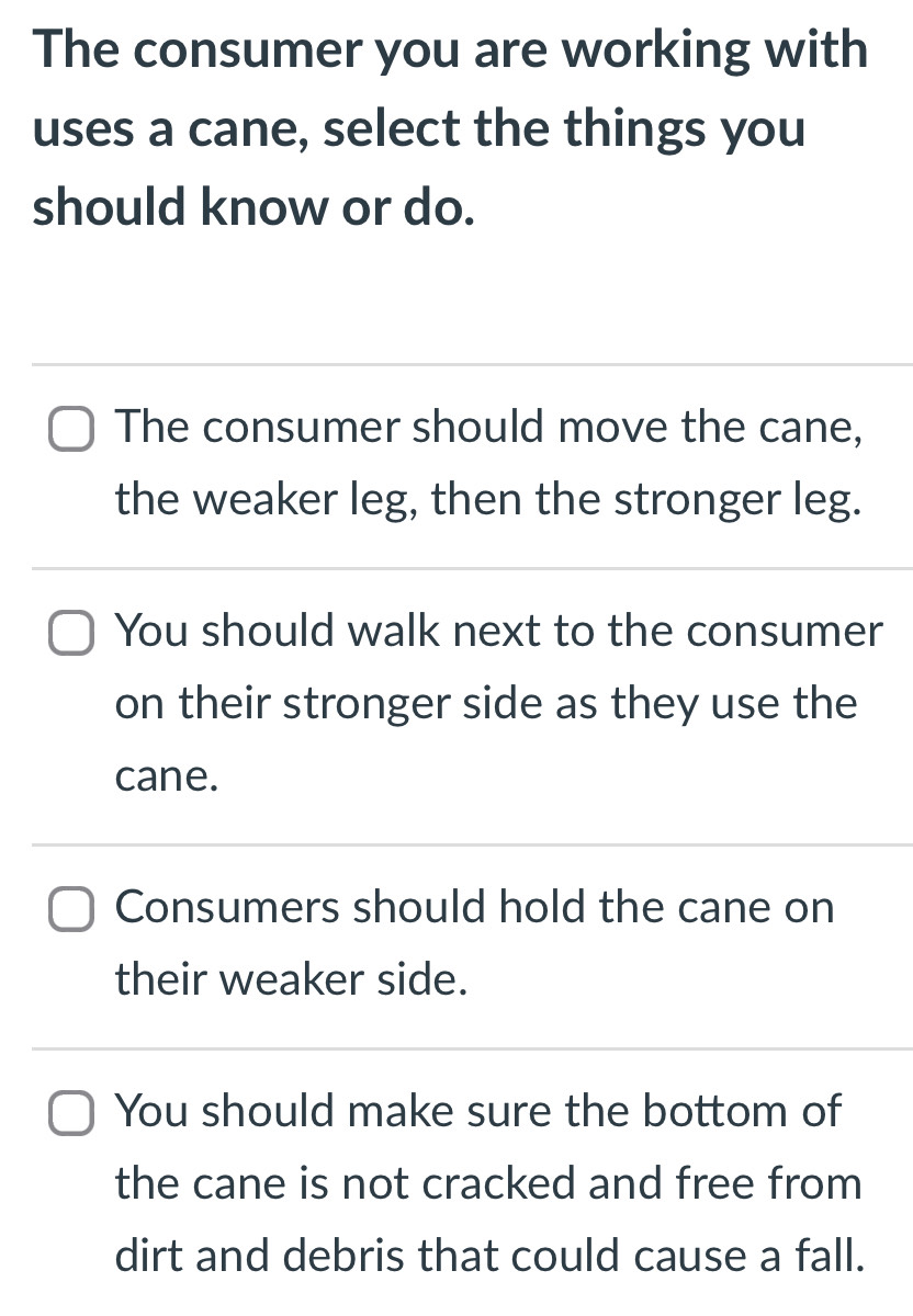 The consumer you are working with
uses a cane, select the things you
should know or do.
The consumer should move the cane,
the weaker leg, then the stronger leg.
You should walk next to the consumer
on their stronger side as they use the
cane.
Consumers should hold the cane on
their weaker side.
You should make sure the bottom of
the cane is not cracked and free from
dirt and debris that could cause a fall.