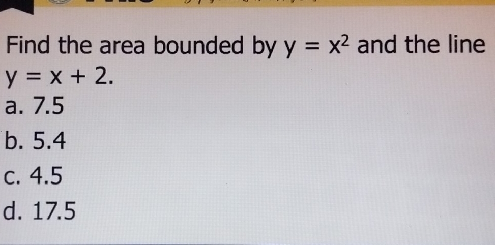 Find the area bounded by y=x^2 and the line
y=x+2.
a. 7.5
b. 5.4
c. 4.5
d. 17.5