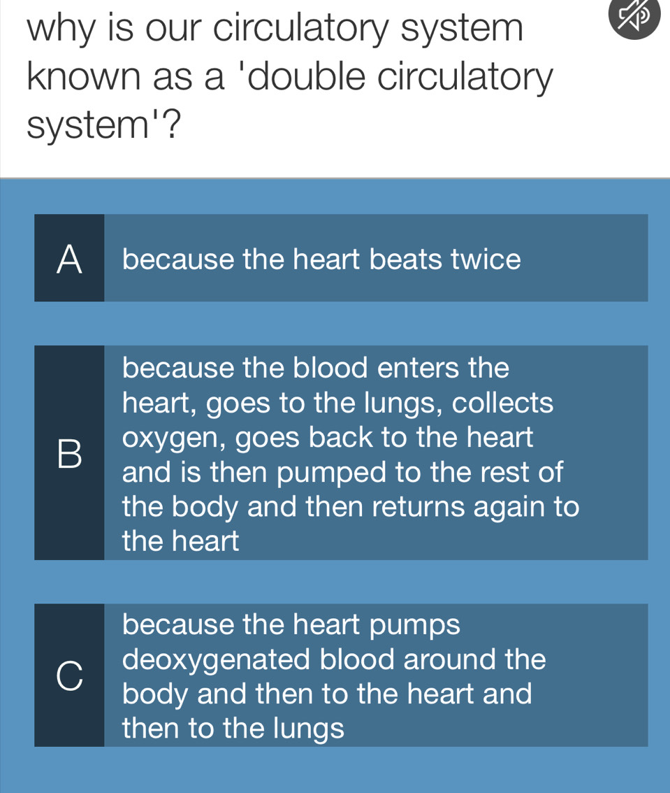 why is our circulatory system
known as a 'double circulatory
system'?
A because the heart beats twice
because the blood enters the
heart, goes to the lungs, collects
B oxygen, goes back to the heart
and is then pumped to the rest of
the body and then returns again to
the heart
because the heart pumps
deoxygenated blood around the
C body and then to the heart and
then to the lungs