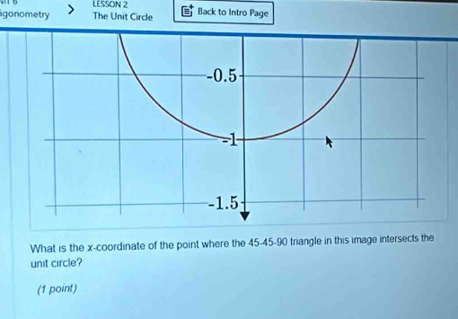 LESSON 2
igonometry The Unit Circle Back to Intro Page
-0.5
-1
-1.5
What is the x-coordinate of the point where the 45 - 45 - 90 triangle in this image intersects the
unit circle?
(1 point)