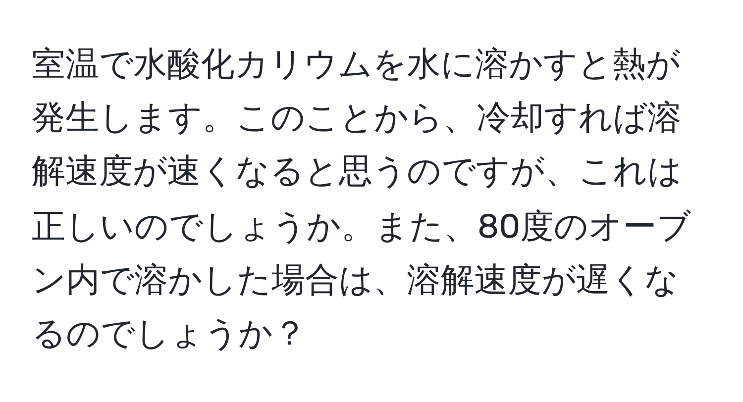 室温で水酸化カリウムを水に溶かすと熱が発生します。このことから、冷却すれば溶解速度が速くなると思うのですが、これは正しいのでしょうか。また、80度のオーブン内で溶かした場合は、溶解速度が遅くなるのでしょうか？