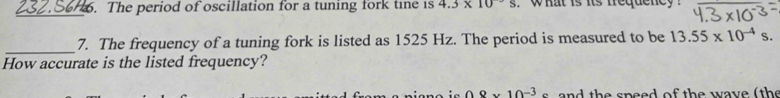 The period of oscillation for a tuning fork tine is 4.3* 10^(-3). what is its frequeney ? 
_ 
_7. The frequency of a tuning fork is listed as 1525 Hz. The period is measured to be 13.55* 10^(-4)s. 
How accurate is the listed frequency?
08* 10^(-3)