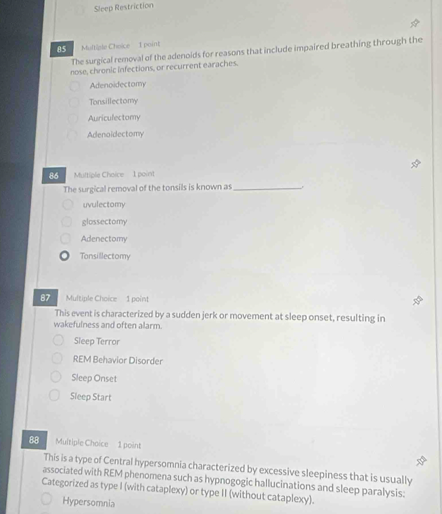 Sleep Restriction
85 Multiple Choice 1 point
The surgical removal of the adenoids for reasons that include impaired breathing through the
nose, chronic infections, or recurrent earaches.
Adenoidectomy
Tonsillectomy
Auriculectomy
Adenoidectomy
86 Multiple Choice 1 point
The surgical removal of the tonsils is known as_
.
uvulectomy
glossectomy
Adenectomy
Tonsillectomy
87 Multiple Choice 1 point
This event is characterized by a sudden jerk or movement at sleep onset, resulting in
wakefulness and often alarm.
Sleep Terror
REM Behavior Disorder
Sleep Onset
Sleep Start
88 Multiple Choice 1 point
This is a type of Central hypersomnia characterized by excessive sleepiness that is usually
associated with REM phenomena such as hypnogogic hallucinations and sleep paralysis:
Categorized as type I (with cataplexy) or type II (without cataplexy).
Hypersomnia