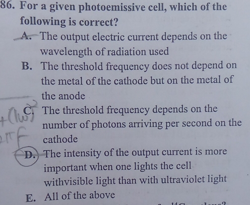 For a given photoemissive cell, which of the
following is correct?
A. The output electric current depends on the
wavelength of radiation used
B. The threshold frequency does not depend on
the metal of the cathode but on the metal of
the anode
C The threshold frequency depends on the
number of photons arriving per second on the
cathode
D.) The intensity of the output current is more
important when one lights the cell
withvisible light than with ultraviolet light
E. All of the above