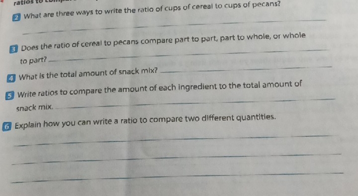 ratíos to coi 
What are three ways to write the ratio of cups of cereal to cups of pecans? 
_ 
_ 
Does the ratio of cereal to pecans compare part to part, part to whole, or whole 
_ 
to part? 
What is the total amount of snack mix? 
_ 
5 Write ratios to compare the amount of each ingredient to the total amount of 
snack mix. 
Explain how you can write a ratio to compare two different quantities. 
_ 
_ 
_