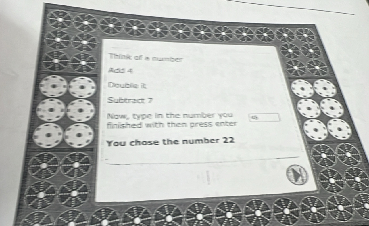 Think of a number 
Add 4
Double it 
Subtract 7
Now, type in the number you 45
finished with then press enter 
You chose the number 22
_