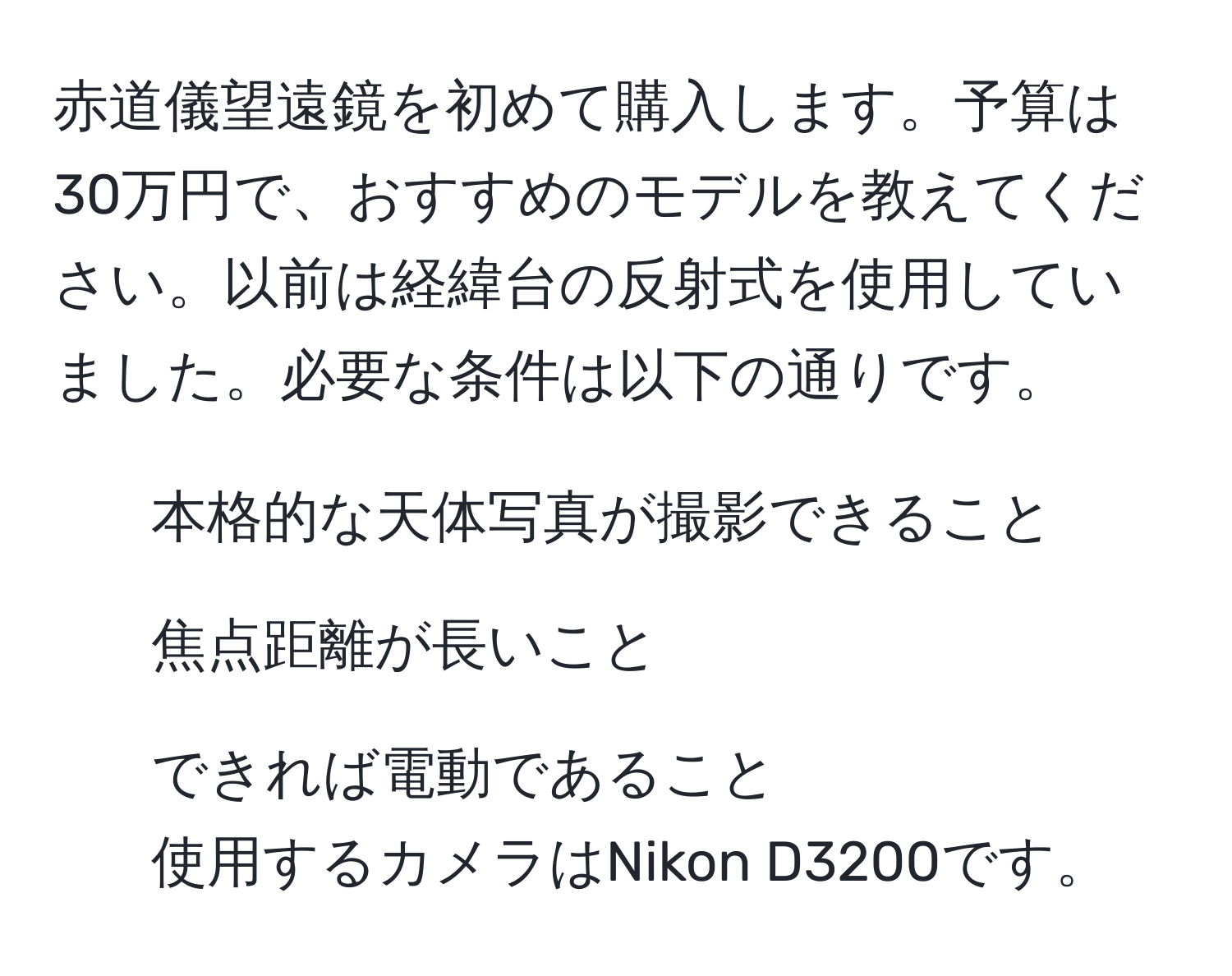 赤道儀望遠鏡を初めて購入します。予算は30万円で、おすすめのモデルを教えてください。以前は経緯台の反射式を使用していました。必要な条件は以下の通りです。  
- 本格的な天体写真が撮影できること  
- 焦点距離が長いこと  
- できれば電動であること  
使用するカメラはNikon D3200です。